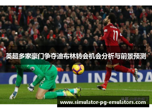 英超多家豪门争夺迪布林转会机会分析与前景预测