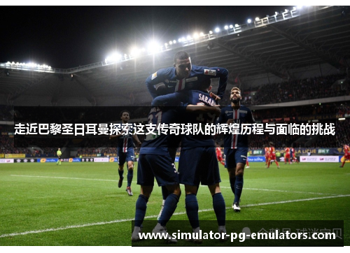 走近巴黎圣日耳曼探索这支传奇球队的辉煌历程与面临的挑战