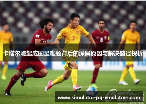 卡塔尔崛起成国足难题背后的深层原因与解决路径探析