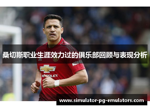 桑切斯职业生涯效力过的俱乐部回顾与表现分析