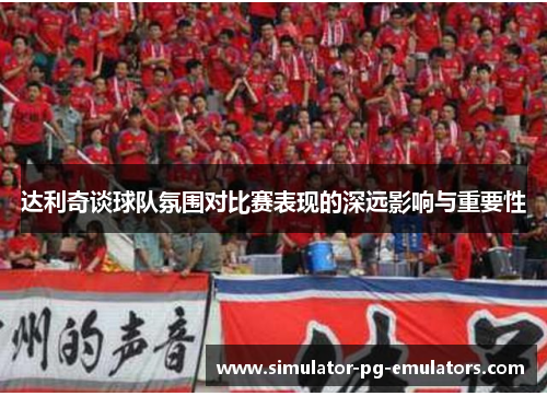 达利奇谈球队氛围对比赛表现的深远影响与重要性