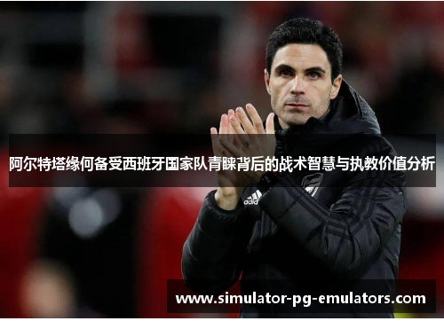 阿尔特塔缘何备受西班牙国家队青睐背后的战术智慧与执教价值分析