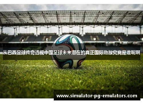 从巴西足球传奇透视中国足球未来潜在的真正国际劲敌究竟是谁呢啊 从巴西足球传奇透视中国足球未来潜在的真正国际劲敌究竟是谁呢啊