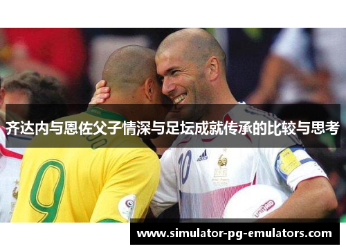 齐达内与恩佐父子情深与足坛成就传承的比较与思考 齐达内与恩佐父子情深与足坛成就传承的比较与思考