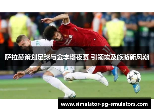 萨拉赫策划足球与金字塔夜赛 引领埃及旅游新风潮