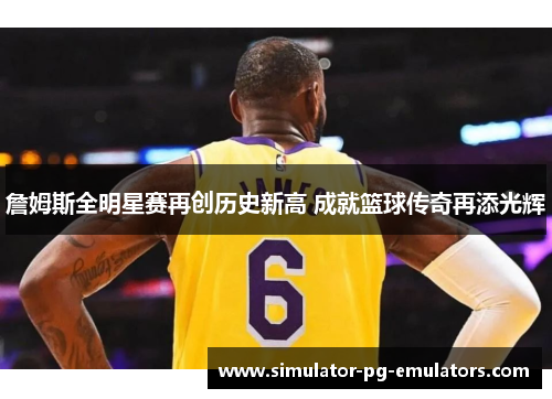 詹姆斯全明星赛再创历史新高 成就篮球传奇再添光辉