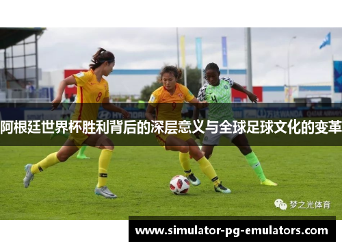 阿根廷世界杯胜利背后的深层意义与全球足球文化的变革 阿根廷世界杯胜利背后的深层意义与全球足球文化的变革