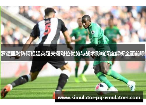 罗德里对阵阿根廷英超关键对位优势与战术影响深度解析全面前瞻