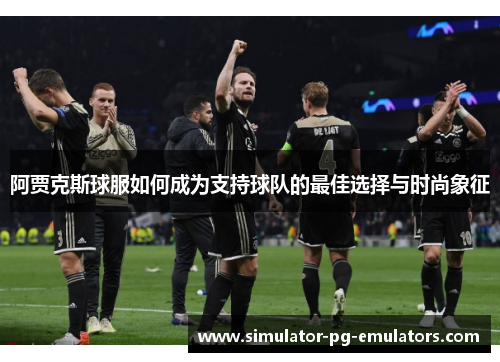 阿贾克斯球服如何成为支持球队的最佳选择与时尚象征 阿贾克斯球服如何成为支持球队的最佳选择与时尚象征
