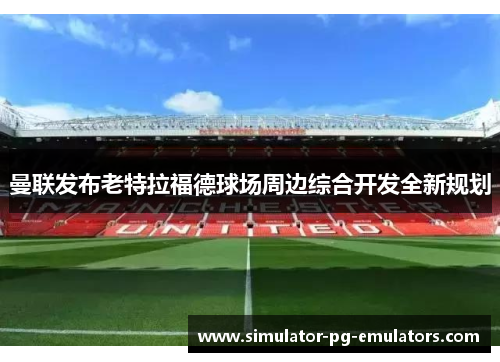 曼联发布老特拉福德球场周边综合开发全新规划