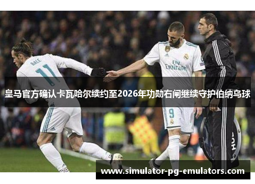 皇马官方确认卡瓦哈尔续约至2026年功勋右闸继续守护伯纳乌球