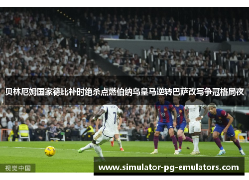 贝林厄姆国家德比补时绝杀点燃伯纳乌皇马逆转巴萨改写争冠格局夜