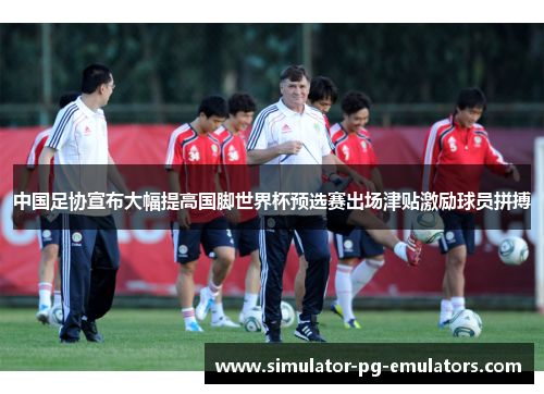 中国足协宣布大幅提高国脚世界杯预选赛出场津贴激励球员拼搏