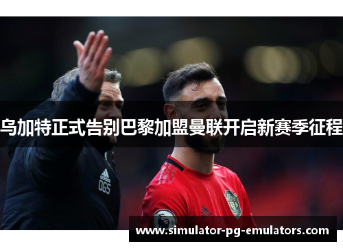 乌加特正式告别巴黎加盟曼联开启新赛季征程