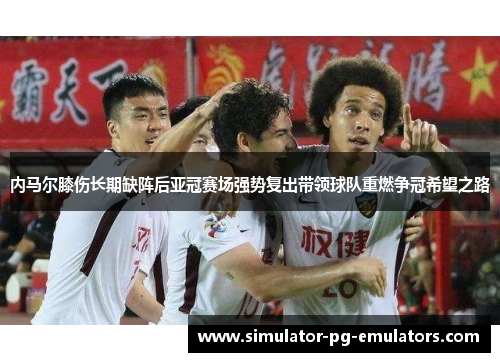 内马尔膝伤长期缺阵后亚冠赛场强势复出带领球队重燃争冠希望之路 内马尔膝伤长期缺阵后亚冠赛场强势复出带领球队重燃争冠希望之路