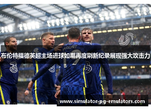 布伦特福德英超主场进球如潮再度刷新纪录展现强大攻击力 布伦特福德英超主场进球如潮再度刷新纪录展现强大攻击力